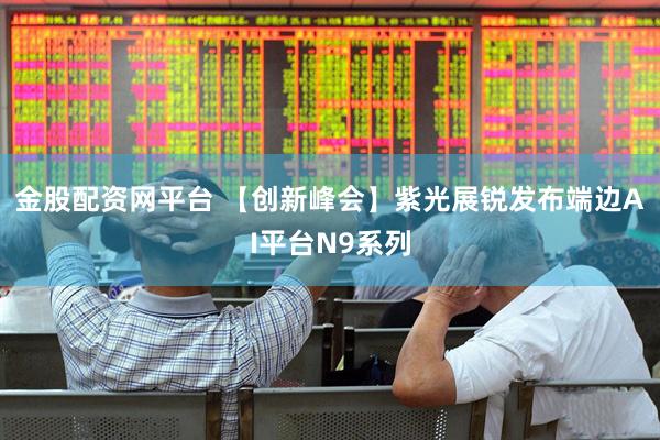 金股配资网平台 【创新峰会】紫光展锐发布端边AI平台N9系列